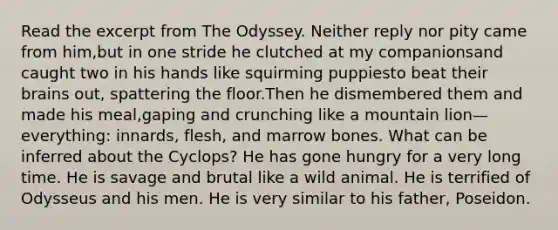 Read the excerpt from The Odyssey. Neither reply nor pity came from him,but in one stride he clutched at my companionsand caught two in his hands like squirming puppiesto beat their brains out, spattering the floor.Then he dismembered them and made his meal,gaping and crunching like a mountain lion—everything: innards, flesh, and marrow bones. What can be inferred about the Cyclops? He has gone hungry for a very long time. He is savage and brutal like a wild animal. He is terrified of Odysseus and his men. He is very similar to his father, Poseidon.