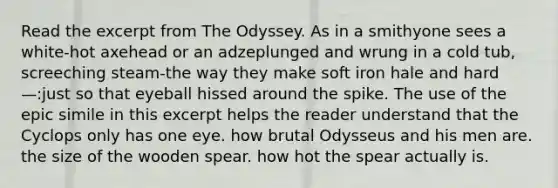 Read the excerpt from The Odyssey. As in a smithyone sees a white-hot axehead or an adzeplunged and wrung in a cold tub, screeching steam-the way they make soft iron hale and hard—:just so that eyeball hissed around the spike. The use of the epic simile in this excerpt helps the reader understand that the Cyclops only has one eye. how brutal Odysseus and his men are. the size of the wooden spear. how hot the spear actually is.