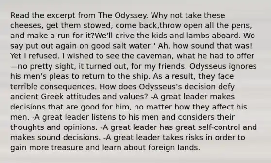 Read the excerpt from The Odyssey. Why not take these cheeses, get them stowed, come back,throw open all the pens, and make a run for it?We'll drive the kids and lambs aboard. We say put out again on good salt water!' Ah, how sound that was! Yet I refused. I wished to see the caveman, what he had to offer—no pretty sight, it turned out, for my friends. Odysseus ignores his men's pleas to return to the ship. As a result, they face terrible consequences. How does Odysseus's decision defy ancient Greek attitudes and values? -A great leader makes decisions that are good for him, no matter how they affect his men. -A great leader listens to his men and considers their thoughts and opinions. -A great leader has great self-control and makes sound decisions. -A great leader takes risks in order to gain more treasure and learn about foreign lands.