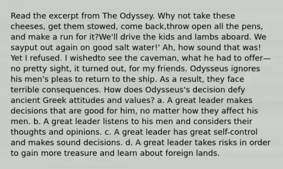 Read the excerpt from The Odyssey. Why not take these cheeses, get them stowed, come back,throw open all the pens, and make a run for it?We'll drive the kids and lambs aboard. We sayput out again on good salt water!' Ah, how sound that was! Yet I refused. I wishedto see the caveman, what he had to offer—no pretty sight, it turned out, for my friends. Odysseus ignores his men's pleas to return to the ship. As a result, they face terrible consequences. How does Odysseus's decision defy ancient Greek attitudes and values? a. A great leader makes decisions that are good for him, no matter how they affect his men. b. A great leader listens to his men and considers their thoughts and opinions. c. A great leader has great self-control and makes sound decisions. d. A great leader takes risks in order to gain more treasure and learn about foreign lands.