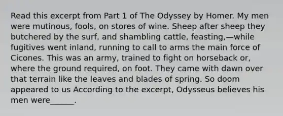 Read this excerpt from Part 1 of The Odyssey by Homer. My men were mutinous, fools, on stores of wine. Sheep after sheep they butchered by the surf, and shambling cattle, feasting,—while fugitives went inland, running to call to arms the main force of Cicones. This was an army, trained to fight on horseback or, where the ground required, on foot. They came with dawn over that terrain like the leaves and blades of spring. So doom appeared to us According to the excerpt, Odysseus believes his men were______.