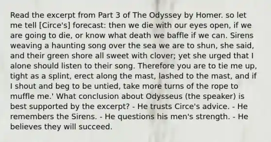 Read the excerpt from Part 3 of The Odyssey by Homer. so let me tell [Circe's] forecast: then we die with our eyes open, if we are going to die, or know what death we baffle if we can. Sirens weaving a haunting song over the sea we are to shun, she said, and their green shore all sweet with clover; yet she urged that I alone should listen to their song. Therefore you are to tie me up, tight as a splint, erect along the mast, lashed to the mast, and if I shout and beg to be untied, take more turns of the rope to muffle me.' What conclusion about Odysseus (the speaker) is best supported by the excerpt? - He trusts Circe's advice. - He remembers the Sirens. - He questions his men's strength. - He believes they will succeed.