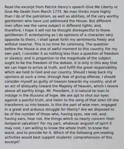 Read the excerpt from Patrick Henry's speech Give Me Liberty or Give Me Death from March 1775. No man thinks more highly than I do of the patriotism, as well as abilities, of the very worthy gentlemen who have just addressed the House. But different men often see the same subject in different lights; and, therefore, I hope it will not be thought disrespectful to those gentlemen if, entertaining as I do opinions of a character very opposite to theirs, I shall speak forth my sentiments freely and without reserve. This is no time for ceremony. The question before the House is one of awful moment to this country. For my own part, I consider it as nothing less than a question of freedom or slavery; and in proportion to the magnitude of the subject ought to be the freedom of the debate. It is only in this way that we can hope to arrive at truth, and fulfill the great responsibility which we hold to God and our country. Should I keep back my opinions at such a time, through fear of giving offense, I should consider myself as guilty of treason towards my country, and of an act of disloyalty toward the Majesty of Heaven, which I revere above all earthly kings. Mr. President, it is natural to man to indulge in the illusions of hope. We are apt to shut our eyes against a painful truth, and listen to the song of that siren till she transforms us into beasts. Is this the part of wise men, engaged in a great and arduous struggle for liberty? Are we disposed to be of the number of those who, having eyes, see not, and, having ears, hear not, the things which so nearly concern their temporal salvation? For my part, whatever anguish of spirit it may cost, I am willing to know the whole truth; to know the worst, and to provide for it. Which of the following pre-reading activities would best support students' comprehension of this excerpt?