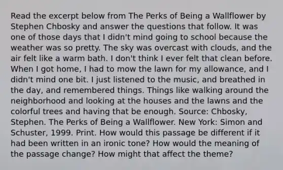 Read the excerpt below from The Perks of Being a Wallflower by Stephen Chbosky and answer the questions that follow. It was one of those days that I didn't mind going to school because the weather was so pretty. The sky was overcast with clouds, and the air felt like a warm bath. I don't think I ever felt that clean before. When I got home, I had to mow the lawn for my allowance, and I didn't mind one bit. I just listened to the music, and breathed in the day, and remembered things. Things like walking around the neighborhood and looking at the houses and the lawns and the colorful trees and having that be enough. Source: Chbosky, Stephen. The Perks of Being a Wallflower. New York: Simon and Schuster, 1999. Print. How would this passage be different if it had been written in an ironic tone? How would the meaning of the passage change? How might that affect the theme?