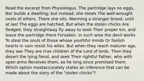 Read the excerpt from Physiologus. The partridge lays no eggs, Nor builds a dwelling; but instead, she steals The well-wrought nests of others. There she sits, Warming a stranger brood, until at last The eggs are hatched. But when the stolen chicks Are fledged, they straightway fly away to seek Their proper kin, and leave the partridge there Forsaken. In such wise the devil works To steal the souls of those whose youthful minds Or foolish hearts in vain resist his wiles. But when they reach maturer age, they see They are true children of the Lord of lords. Then they desert the lying fiend, and seek Their rightful Father, who with open arms Receives them, as he long since promised them. Which option mostaccurately states an inference that can be made about the story of the "stolen chicks"?