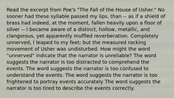 Read the excerpt from Poe's "The Fall of the House of Usher." No sooner had these syllable passed my lips, than -- as if a shield of brass had indeed, at the moment, fallen heavily upon a floor of silver -- I became aware of a distinct, hollow, metallic, and clangorous, yet apparently muffled reverberation. Completely unnerved, I leaped to my feet; but the measured rocking movement of Usher was undisturbed. How might the word "unnerved" indicate that the narrator is unreliable? The word suggests the narrator is too distracted to comprehend the events. The word suggests the narrator is too confused to understand the events. The word suggests the narrator is too frightened to portray events accurately The word suggests the narrator is too tired to describe the events correctly.