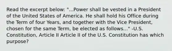 Read the excerpt below: "...Power shall be vested in a President of the United States of America. He shall hold his Office during the Term of four Years, and together with the Vice President, chosen for the same Term, be elected as follows..." -U.S. Constitution, Article II Article II of the U.S. Constitution has which purpose?