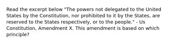 Read the excerpt below "The powers not delegated to the United States by the Constitution, nor prohibited to it by the States, are reserved to the States respectively, or to the people." - Us Constitution, Amendment X. This amendment is based on which principle?