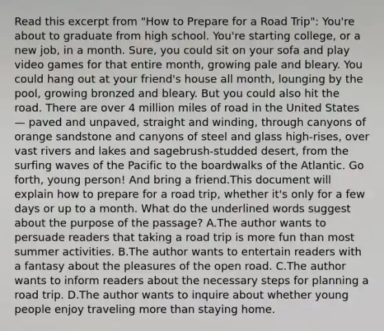 Read this excerpt from "How to Prepare for a Road Trip": You're about to graduate from high school. You're starting college, or a new job, in a month. Sure, you could sit on your sofa and play video games for that entire month, growing pale and bleary. You could hang out at your friend's house all month, lounging by the pool, growing bronzed and bleary. But you could also hit the road. There are over 4 million miles of road in the United States — paved and unpaved, straight and winding, through canyons of orange sandstone and canyons of steel and glass high-rises, over vast rivers and lakes and sagebrush-studded desert, from the surfing waves of the Pacific to the boardwalks of the Atlantic. Go forth, young person! And bring a friend.This document will explain how to prepare for a road trip, whether it's only for a few days or up to a month. What do the underlined words suggest about the purpose of the passage? A.The author wants to persuade readers that taking a road trip is more fun than most summer activities. B.The author wants to entertain readers with a fantasy about the pleasures of the open road. C.The author wants to inform readers about the necessary steps for planning a road trip. D.The author wants to inquire about whether young people enjoy traveling more than staying home.