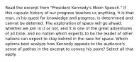 Read the excerpt from "President Kennedy's Moon Speech." If this capsule history of our progress teaches us anything, it is that man, in his quest for knowledge and progress, is determined and cannot be deterred. The exploration of space will go ahead, whether we join in it or not, and it is one of the great adventures of all time, and no nation which expects to be the leader of other nations can expect to stay behind in the race for space. Which options best analyze how Kennedy appeals to the audience's sense of pathos in the excerpt to convey his point? Select all that apply.