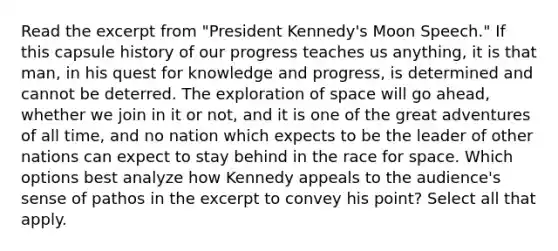 Read the excerpt from "President Kennedy's Moon Speech." If this capsule history of our progress teaches us anything, it is that man, in his quest for knowledge and progress, is determined and cannot be deterred. The exploration of space will go ahead, whether we join in it or not, and it is one of the great adventures of all time, and no nation which expects to be the leader of other nations can expect to stay behind in the race for space. Which options best analyze how Kennedy appeals to the audience's sense of pathos in the excerpt to convey his point? Select all that apply.