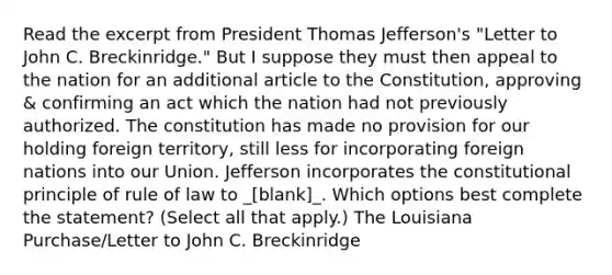 Read the excerpt from President Thomas Jefferson's "Letter to John C. Breckinridge." But I suppose they must then appeal to the nation for an additional article to the Constitution, approving & confirming an act which the nation had not previously authorized. The constitution has made no provision for our holding foreign territory, still less for incorporating foreign nations into our Union. Jefferson incorporates the constitutional principle of rule of law to _[blank]_. Which options best complete the statement? (Select all that apply.) The Louisiana Purchase/Letter to John C. Breckinridge