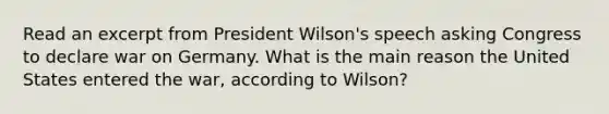 Read an excerpt from President Wilson's speech asking Congress to declare war on Germany. What is the main reason the United States entered the war, according to Wilson?