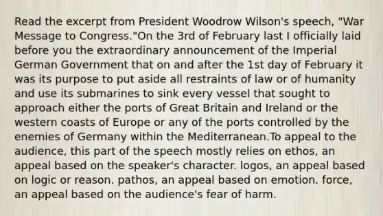 Read the excerpt from President Woodrow Wilson's speech, "War Message to Congress."On the 3rd of February last I officially laid before you the extraordinary announcement of the Imperial German Government that on and after the 1st day of February it was its purpose to put aside all restraints of law or of humanity and use its submarines to sink every vessel that sought to approach either the ports of Great Britain and Ireland or the western coasts of Europe or any of the ports controlled by the enemies of Germany within the Mediterranean.To appeal to the audience, this part of the speech mostly relies on ethos, an appeal based on the speaker's character. logos, an appeal based on logic or reason. pathos, an appeal based on emotion. force, an appeal based on the audience's fear of harm.