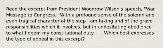 Read the excerpt from President Woodrow Wilson's speech, "War Message to Congress." With a profound sense of the solemn and even tragical character of the step I am taking and of the grave responsibilities which it involves, but in unhesitating obedience to what I deem my constitutional duty . . . Which best expresses the type of appeal in this excerpt?