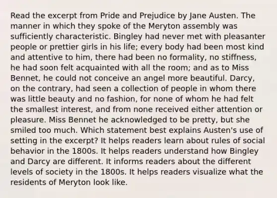 Read the excerpt from Pride and Prejudice by Jane Austen. The manner in which they spoke of the Meryton assembly was sufficiently characteristic. Bingley had never met with pleasanter people or prettier girls in his life; every body had been most kind and attentive to him, there had been no formality, no stiffness, he had soon felt acquainted with all the room; and as to Miss Bennet, he could not conceive an angel more beautiful. Darcy, on the contrary, had seen a collection of people in whom there was little beauty and no fashion, for none of whom he had felt the smallest interest, and from none received either attention or pleasure. Miss Bennet he acknowledged to be pretty, but she smiled too much. Which statement best explains Austen's use of setting in the excerpt? It helps readers learn about rules of social behavior in the 1800s. It helps readers understand how Bingley and Darcy are different. It informs readers about the different levels of society in the 1800s. It helps readers visualize what the residents of Meryton look like.