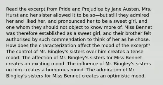 Read the excerpt from Pride and Prejudice by Jane Austen. Mrs. Hurst and her sister allowed it to be so—but still they admired her and liked her, and pronounced her to be a sweet girl, and one whom they should not object to know more of. Miss Bennet was therefore established as a sweet girl, and their brother felt authorised by such commendation to think of her as he chose. How does the characterization affect the mood of the excerpt? The control of Mr. Bingley's sisters over him creates a tense mood. The affection of Mr. Bingley's sisters for Miss Bennet creates an exciting mood. The influence of Mr. Bingley's sisters on him creates a humorous mood. The admiration of Mr. Bingley's sisters for Miss Bennet creates an optimistic mood.