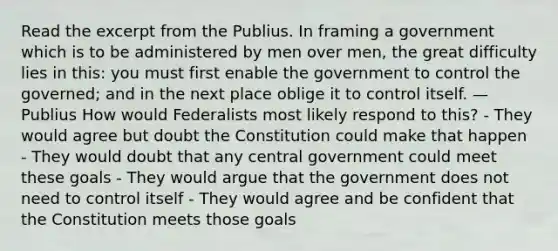 Read the excerpt from the Publius. In framing a government which is to be administered by men over men, the great difficulty lies in this: you must first enable the government to control the governed; and in the next place oblige it to control itself. —Publius How would Federalists most likely respond to this? - They would agree but doubt the Constitution could make that happen - They would doubt that any central government could meet these goals - They would argue that the government does not need to control itself - They would agree and be confident that the Constitution meets those goals