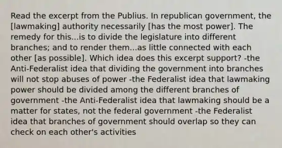 Read the excerpt from the Publius. In republican government, the [lawmaking] authority necessarily [has the most power]. The remedy for this...is to divide the legislature into different branches; and to render them...as little connected with each other [as possible]. Which idea does this excerpt support? -the Anti-Federalist idea that dividing the government into branches will not stop abuses of power -the Federalist idea that lawmaking power should be divided among the different branches of government -the Anti-Federalist idea that lawmaking should be a matter for states, not the federal government -the Federalist idea that branches of government should overlap so they can check on each other's activities