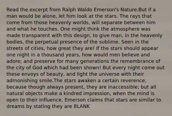 Read the excerpt from Ralph Waldo Emerson's Nature.But if a man would be alone, let him look at the stars. The rays that come from those heavenly worlds, will separate between him and what he touches. One might think the atmosphere was made transparent with this design, to give man, in the heavenly bodies, the perpetual presence of the sublime. Seen in the streets of cities, how great they are! If the stars should appear one night in a thousand years, how would men believe and adore; and preserve for many generations the remembrance of the city of God which had been shown! But every night come out these envoys of beauty, and light the universe with their admonishing smile.The stars awaken a certain reverence, because though always present, they are inaccessible; but all natural objects make a kindred impression, when the mind is open to their influence. Emerson claims that stars are similar to dreams by stating they are BLANK