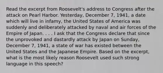 Read the excerpt from Roosevelt's address to Congress after the attack on Pearl Harbor. Yesterday, December 7, 1941, a date which will live in infamy, the United States of America was suddenly and deliberately attacked by naval and air forces of the Empire of Japan. . . . I ask that the Congress declare that since the unprovoked and dastardly attack by Japan on Sunday, December 7, 1941, a state of war has existed between the United States and the Japanese Empire. Based on the excerpt, what is the most likely reason Roosevelt used such strong language in this speech?