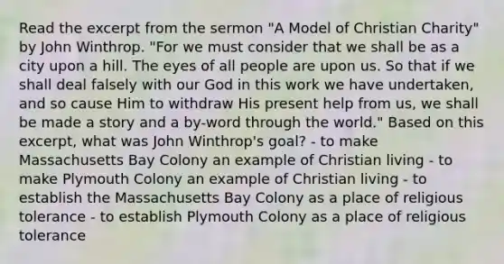 Read the excerpt from the sermon "A Model of Christian Charity" by John Winthrop. "For we must consider that we shall be as a city upon a hill. The eyes of all people are upon us. So that if we shall deal falsely with our God in this work we have undertaken, and so cause Him to withdraw His present help from us, we shall be made a story and a by-word through the world." Based on this excerpt, what was John Winthrop's goal? - to make Massachusetts Bay Colony an example of Christian living - to make Plymouth Colony an example of Christian living - to establish the Massachusetts Bay Colony as a place of religious tolerance - to establish Plymouth Colony as a place of religious tolerance