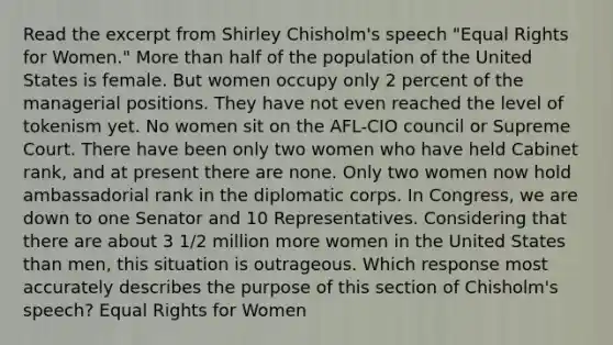 Read the excerpt from Shirley Chisholm's speech "Equal Rights for Women." More than half of the population of the United States is female. But women occupy only 2 percent of the managerial positions. They have not even reached the level of tokenism yet. No women sit on the AFL-CIO council or Supreme Court. There have been only two women who have held Cabinet rank, and at present there are none. Only two women now hold ambassadorial rank in the diplomatic corps. In Congress, we are down to one Senator and 10 Representatives. Considering that there are about 3 1/2 million more women in the United States than men, this situation is outrageous. Which response most accurately describes the purpose of this section of Chisholm's speech? Equal Rights for Women