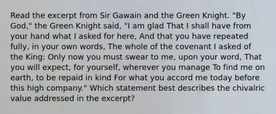 Read the excerpt from Sir Gawain and the Green Knight. "By God," the Green Knight said, "I am glad That I shall have from your hand what I asked for here, And that you have repeated fully, in your own words, The whole of the covenant I asked of the King: Only now you must swear to me, upon your word, That you will expect, for yourself, wherever you manage To find me on earth, to be repaid in kind For what you accord me today before this high company." Which statement best describes the chivalric value addressed in the excerpt?