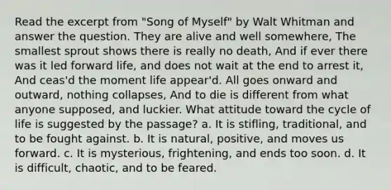 Read the excerpt from "Song of Myself" by Walt Whitman and answer the question. They are alive and well somewhere, The smallest sprout shows there is really no death, And if ever there was it led forward life, and does not wait at the end to arrest it, And ceas'd the moment life appear'd. All goes onward and outward, nothing collapses, And to die is different from what anyone supposed, and luckier. What attitude toward the cycle of life is suggested by the passage? a. It is stifling, traditional, and to be fought against. b. It is natural, positive, and moves us forward. c. It is mysterious, frightening, and ends too soon. d. It is difficult, chaotic, and to be feared.