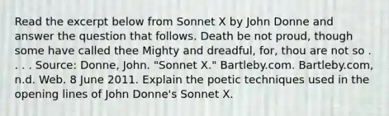 Read the excerpt below from Sonnet X by John Donne and answer the question that follows. Death be not proud, though some have called thee Mighty and dreadful, for, thou are not so . . . . Source: Donne, John. "Sonnet X." Bartleby.com. Bartleby.com, n.d. Web. 8 June 2011. Explain the poetic techniques used in the opening lines of John Donne's Sonnet X.