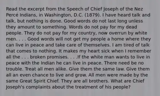 Read the excerpt from the Speech of Chief Joseph of the Nez Percé Indians, in Washington, D.C. (1879). I have heard talk and talk, but nothing is done. Good words do not last long unless they amount to something. Words do not pay for my dead people. They do not pay for my country, now overrun by white men. . . . Good words will not get my people a home where they can live in peace and take care of themselves. I am tired of talk that comes to nothing. It makes my heart sick when I remember all the . . . broken promises. . . .If the white man wants to live in peace with the Indian he can live in peace. There need be no trouble. Treat all men alike. Give them the same law. Give them all an even chance to live and grow. All men were made by the same Great Spirit Chief. They are all brothers. What are Chief Joseph's complaints about the treatment of his people?