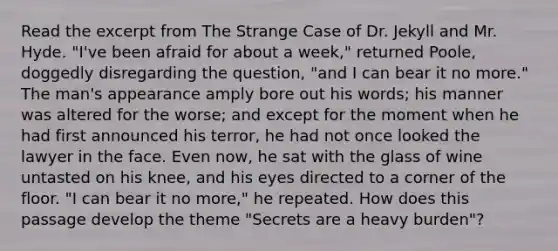 Read the excerpt from The Strange Case of Dr. Jekyll and Mr. Hyde. "I've been afraid for about a week," returned Poole, doggedly disregarding the question, "and I can bear it no more." The man's appearance amply bore out his words; his manner was altered for the worse; and except for the moment when he had first announced his terror, he had not once looked the lawyer in the face. Even now, he sat with the glass of wine untasted on his knee, and his eyes directed to a corner of the floor. "I can bear it no more," he repeated. How does this passage develop the theme "Secrets are a heavy burden"?