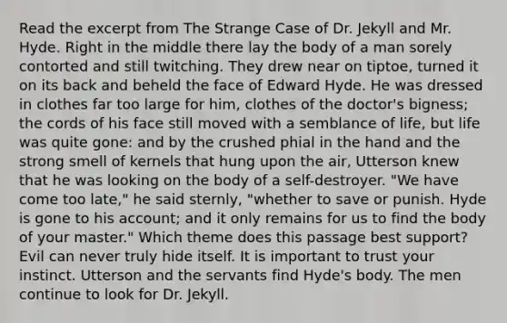 Read the excerpt from The Strange Case of Dr. Jekyll and Mr. Hyde. Right in the middle there lay the body of a man sorely contorted and still twitching. They drew near on tiptoe, turned it on its back and beheld the face of Edward Hyde. He was dressed in clothes far too large for him, clothes of the doctor's bigness; the cords of his face still moved with a semblance of life, but life was quite gone: and by the crushed phial in the hand and the strong smell of kernels that hung upon the air, Utterson knew that he was looking on the body of a self-destroyer. "We have come too late," he said sternly, "whether to save or punish. Hyde is gone to his account; and it only remains for us to find the body of your master." Which theme does this passage best support? Evil can never truly hide itself. It is important to trust your instinct. Utterson and the servants find Hyde's body. The men continue to look for Dr. Jekyll.