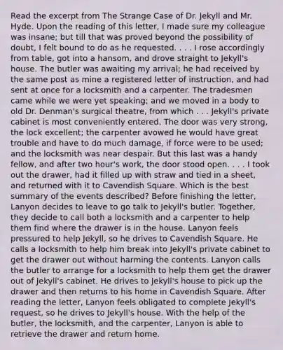 Read the excerpt from The Strange Case of Dr. Jekyll and Mr. Hyde. Upon the reading of this letter, I made sure my colleague was insane; but till that was proved beyond the possibility of doubt, I felt bound to do as he requested. . . . I rose accordingly from table, got into a hansom, and drove straight to Jekyll's house. The butler was awaiting my arrival; he had received by the same post as mine a registered letter of instruction, and had sent at once for a locksmith and a carpenter. The tradesmen came while we were yet speaking; and we moved in a body to old Dr. Denman's surgical theatre, from which . . . Jekyll's private cabinet is most conveniently entered. The door was very strong, the lock excellent; the carpenter avowed he would have great trouble and have to do much damage, if force were to be used; and the locksmith was near despair. But this last was a handy fellow, and after two hour's work, the door stood open. . . . I took out the drawer, had it filled up with straw and tied in a sheet, and returned with it to Cavendish Square. Which is the best summary of the events described? Before finishing the letter, Lanyon decides to leave to go talk to Jekyll's butler. Together, they decide to call both a locksmith and a carpenter to help them find where the drawer is in the house. Lanyon feels pressured to help Jekyll, so he drives to Cavendish Square. He calls a locksmith to help him break into Jekyll's private cabinet to get the drawer out without harming the contents. Lanyon calls the butler to arrange for a locksmith to help them get the drawer out of Jekyll's cabinet. He drives to Jekyll's house to pick up the drawer and then returns to his home in Cavendish Square. After reading the letter, Lanyon feels obligated to complete Jekyll's request, so he drives to Jekyll's house. With the help of the butler, the locksmith, and the carpenter, Lanyon is able to retrieve the drawer and return home.