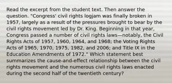 Read the excerpt from the student text. Then answer the question. "Congress' civil rights logjam was finally broken in 1957, largely as a result of the pressures brought to bear by the civil rights movement led by Dr. King. Beginning in that year, Congress passed a number of civil rights laws—notably, the Civil Rights Acts of 1957, 1960, 1964, and 1968; the Voting Rights Acts of 1965, 1970, 1975, 1982, and 2006; and Title IX in the Education Amendments of 1972." Which statement best summarizes the cause-and-effect relationship between the civil rights movement and the numerous civil rights laws enacted during the second half of the twentieth century?