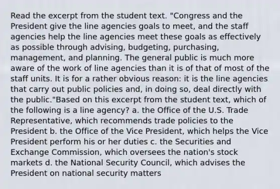 Read the excerpt from the student text. "Congress and the President give the line agencies goals to meet, and the staff agencies help the line agencies meet these goals as effectively as possible through advising, budgeting, purchasing, management, and planning. The general public is much more aware of the work of line agencies than it is of that of most of the staff units. It is for a rather obvious reason: it is the line agencies that carry out public policies and, in doing so, deal directly with the public."Based on this excerpt from the student text, which of the following is a line agency? a. the Office of the U.S. Trade Representative, which recommends trade policies to the President b. the Office of the Vice President, which helps the Vice President perform his or her duties c. the Securities and Exchange Commission, which oversees the nation's stock markets d. the National Security Council, which advises the President on national security matters