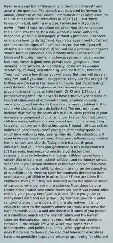 Read an excerpt from "Television and the Public Interest" and answer the question. The speech was delivered by Newton N. Minow, chairman of the Federal Communications Commission, to the nation's television executives in 1961. [1] ... But when television is bad, nothing is worse. I invite each of you to sit down in front of your television set when your station goes on the air and stay there, for a day, without a book, without a magazine, without a newspaper, without a profit and loss sheet or a rating book to distract you. Keep your eyes glued to that set until the station signs off. I can assure you that what you will observe is a vast wasteland.[2] You will see a procession of game shows, formula comedies about totally unbelievable families, blood and thunder, mayhem, violence, sadism, murder, western bad men, western good men, private eyes, gangsters, more violence, and cartoons. And endlessly, commercials—many screaming, cajoling, and offending. And most of all, boredom. True, you'll see a few things you will enjoy. But they will be very, very few. And if you think I exaggerate, I only ask you to try it.[3] Is there one person in this room who claims that broadcasting can't do better? Well a glance at next season's proposed programming can give us little heart. Of 73 and 1/2 hours of prime evening time, the networks have tentatively scheduled 59 hours of categories of action-adventure, situation comedy, variety, quiz, and movies. Is there one network president in this room who claims he can't do better?[4] The best estimates indicate that during the hours of 5 to 6 P.M. sixty percent of your audience is composed of children under twelve. And most young children today, believe it or not, spend as much time watching television as they do in the schoolroom. I repeat—let that sink in, ladies and gentlemen—most young children today spend as much time watching television as they do in the schoolroom. It used to be said that there were three great influences on a child: home, school, and church. Today, there is a fourth great influence, and you ladies and gentlemen in this room control it.[5] If parents, teachers, and ministers conducted their responsibilities by following the ratings, children would have a steady diet of ice cream, school holidays, and no Sunday school. What about your responsibilities? Is there no room on television to teach, to inform, to uplift, to stretch, to enlarge the capacities of our children? Is there no room for programs deepening their understanding of children in other lands? There are some fine children's shows, but they are drowned out in the massive doses of cartoons, violence, and more violence. Must these be your trademarks? Search your consciences and see if you cannot offer more to your young beneficiaries whose future you guide so many hours each and every day ...[6] You must provide a wider range of choices, more diversity, more alternatives. It is not enough to cater to the nation's whims; you must also serve the nation's needs. And I would add this: that if some of you persist in a relentless search for the highest rating and the lowest common denominator, you may very well lose your audience. Because ... the people are wise, wiser than some of the broadcasters—and politicians—think. What type of evidence does Minow use to develop the idea that television executives have a responsibility to provide better programming for children?