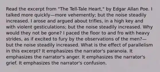 Read the excerpt from "The Tell-Tale Heart," by Edgar Allan Poe. I talked more quickly—more vehemently; but the noise steadily increased. I arose and argued about trifles, in a high key and with violent gesticulations; but the noise steadily increased. Why would they not be gone? I paced the floor to and fro with heavy strides, as if excited to fury by the observations of the men?—but the noise steadily increased. What is the effect of parallelism in this excerpt? It emphasizes the narrator's paranoia. It emphasizes the narrator's anger. It emphasizes the narrator's grief. It emphasizes the narrator's confusion.