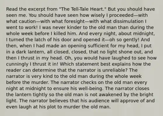 Read the excerpt from "The Tell-Tale Heart." But you should have seen me. You should have seen how wisely I proceeded—with what caution—with what foresight—with what dissimulation I went to work! I was never kinder to the old man than during the whole week before I killed him. And every night, about midnight, I turned the latch of his door and opened it—oh so gently! And then, when I had made an opening sufficient for my head, I put in a dark lantern, all closed, closed, that no light shone out, and then I thrust in my head. Oh, you would have laughed to see how cunningly I thrust it in! Which statement best explains how the reader can determine that the narrator is unreliable? The narrator is very kind to the old man during the whole week before the murder. The narrator checks on the old man every night at midnight to ensure his well-being. The narrator closes the lantern tightly so the old man is not awakened by the bright light. The narrator believes that his audience will approve of and even laugh at his plot to murder the old man.