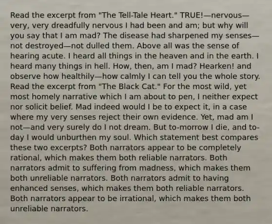 Read the excerpt from "The Tell-Tale Heart." TRUE!—nervous—very, very dreadfully nervous I had been and am; but why will you say that I am mad? The disease had sharpened my senses—not destroyed—not dulled them. Above all was the sense of hearing acute. I heard all things in the heaven and in the earth. I heard many things in hell. How, then, am I mad? Hearken! and observe how healthily—how calmly I can tell you the whole story. Read the excerpt from "The Black Cat." For the most wild, yet most homely narrative which I am about to pen, I neither expect nor solicit belief. Mad indeed would I be to expect it, in a case where my very senses reject their own evidence. Yet, mad am I not—and very surely do I not dream. But to-morrow I die, and to-day I would unburthen my soul. Which statement best compares these two excerpts? Both narrators appear to be completely rational, which makes them both reliable narrators. Both narrators admit to suffering from madness, which makes them both unreliable narrators. Both narrators admit to having enhanced senses, which makes them both reliable narrators. Both narrators appear to be irrational, which makes them both unreliable narrators.