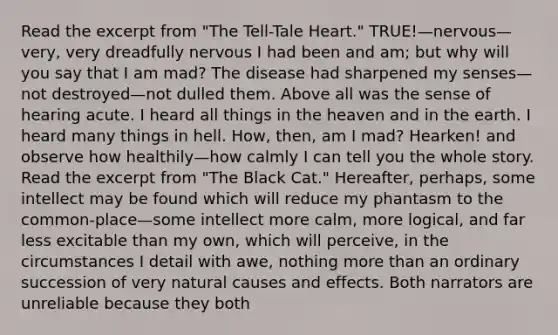 Read the excerpt from "The Tell-Tale Heart." TRUE!—nervous—very, very dreadfully nervous I had been and am; but why will you say that I am mad? The disease had sharpened my senses—not destroyed—not dulled them. Above all was the sense of hearing acute. I heard all things in the heaven and in the earth. I heard many things in hell. How, then, am I mad? Hearken! and observe how healthily—how calmly I can tell you the whole story. Read the excerpt from "The Black Cat." Hereafter, perhaps, some intellect may be found which will reduce my phantasm to the common-place—some intellect more calm, more logical, and far less excitable than my own, which will perceive, in the circumstances I detail with awe, nothing more than an ordinary succession of very natural causes and effects. Both narrators are unreliable because they both