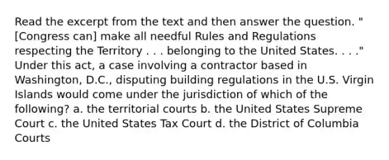 Read the excerpt from the text and then answer the question. "[Congress can] make all needful Rules and Regulations respecting the Territory . . . belonging to the United States. . . ." Under this act, a case involving a contractor based in Washington, D.C., disputing building regulations in the U.S. Virgin Islands would come under the jurisdiction of which of the following? a. the territorial courts b. the United States Supreme Court c. the United States Tax Court d. the District of Columbia Courts