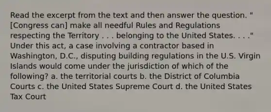 Read the excerpt from the text and then answer the question. "[Congress can] make all needful Rules and Regulations respecting the Territory . . . belonging to the United States. . . ." Under this act, a case involving a contractor based in Washington, D.C., disputing building regulations in the U.S. Virgin Islands would come under the jurisdiction of which of the following? a. the territorial courts b. the District of Columbia Courts c. the United States Supreme Court d. the United States Tax Court