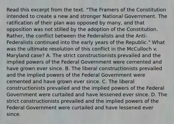 Read this excerpt from the text. "The Framers of the Constitution intended to create a new and stronger National Government. The ratification of their plan was opposed by many, and that opposition was not stilled by the adoption of the Constitution. Rather, the conflict between the Federalists and the Anti-Federalists continued into the early years of the Republic." What was the ultimate resolution of this conflict in the McCulloch v. Maryland case? A. The strict constructionists prevailed and the implied powers of the Federal Government were cemented and have grown ever since. B. The liberal constructionists prevailed and the implied powers of the Federal Government were cemented and have grown ever since. C. The liberal constructionists prevailed and the implied powers of the Federal Government were curtailed and have lessened ever since. D. The strict constructionists prevailed and the implied powers of the Federal Government were curtailed and have lessened ever since.