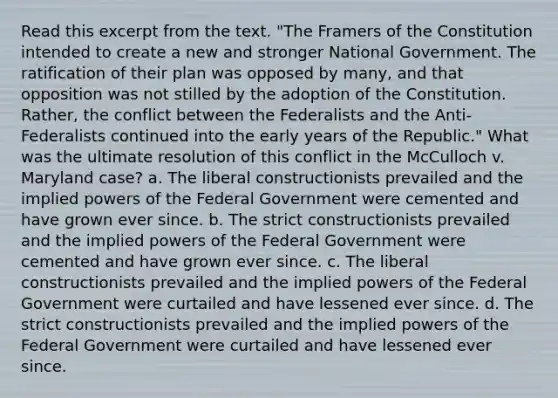 Read this excerpt from the text. "The Framers of the Constitution intended to create a new and stronger National Government. The ratification of their plan was opposed by many, and that opposition was not stilled by the adoption of the Constitution. Rather, the conflict between the Federalists and the Anti-Federalists continued into the early years of the Republic." What was the ultimate resolution of this conflict in the McCulloch v. Maryland case? a. The liberal constructionists prevailed and the implied powers of the Federal Government were cemented and have grown ever since. b. The strict constructionists prevailed and the implied powers of the Federal Government were cemented and have grown ever since. c. The liberal constructionists prevailed and the implied powers of the Federal Government were curtailed and have lessened ever since. d. The strict constructionists prevailed and the implied powers of the Federal Government were curtailed and have lessened ever since.