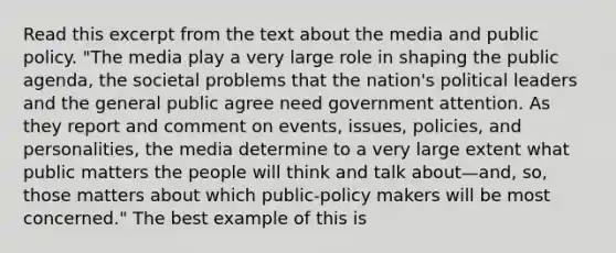 Read this excerpt from the text about the media and public policy. "The media play a very large role in shaping the public agenda, the societal problems that the nation's political leaders and the general public agree need government attention. As they report and comment on events, issues, policies, and personalities, the media determine to a very large extent what public matters the people will think and talk about—and, so, those matters about which public-policy makers will be most concerned." The best example of this is