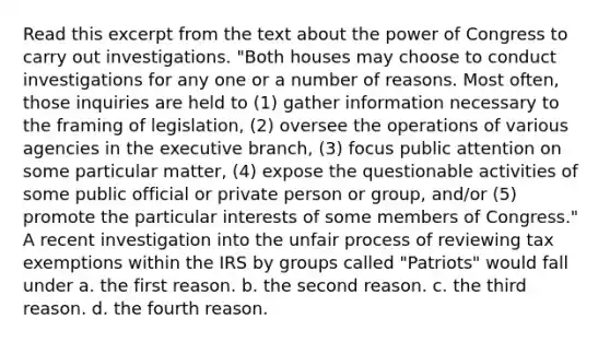 Read this excerpt from the text about the power of Congress to carry out investigations. "Both houses may choose to conduct investigations for any one or a number of reasons. Most often, those inquiries are held to (1) gather information necessary to the framing of legislation, (2) oversee the operations of various agencies in the executive branch, (3) focus public attention on some particular matter, (4) expose the questionable activities of some public official or private person or group, and/or (5) promote the particular interests of some members of Congress." A recent investigation into the unfair process of reviewing tax exemptions within the IRS by groups called "Patriots" would fall under a. the first reason. b. the second reason. c. the third reason. d. the fourth reason.