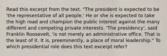 Read this excerpt from the text. "The president is expected to be 'the representative of all people.' He or she is expected to take the high road and champion the public interest against the many different and competing private interests. 'The presidency', said Franklin Roosevelt, 'is not merely an administrative office. That is the least of it. It is, preeminently, a place of moral leadership." To which presidential role does this text excerpt refer?