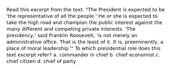 Read this excerpt from the text. "The President is expected to be 'the representative of all the people.' He or she is expected to take the high road and champion the public interest against the many different and competing private interests. 'The presidency,' said Franklin Roosevelt, 'is not merely an administrative office. That is the least of it. It is, preeminently, a place of moral leadership.'" To which presidential role does this text excerpt refer? a. commander in chief b. chief economist c. chief citizen d. chief of party