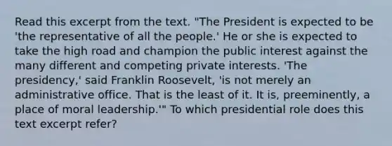 Read this excerpt from the text. "The President is expected to be 'the representative of all the people.' He or she is expected to take the high road and champion the public interest against the many different and competing private interests. 'The presidency,' said Franklin Roosevelt, 'is not merely an administrative office. That is the least of it. It is, preeminently, a place of moral leadership.'" To which presidential role does this text excerpt refer?